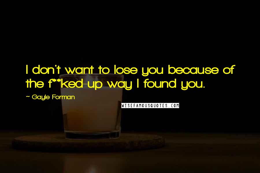 Gayle Forman Quotes: I don't want to lose you because of the f**ked-up way I found you.