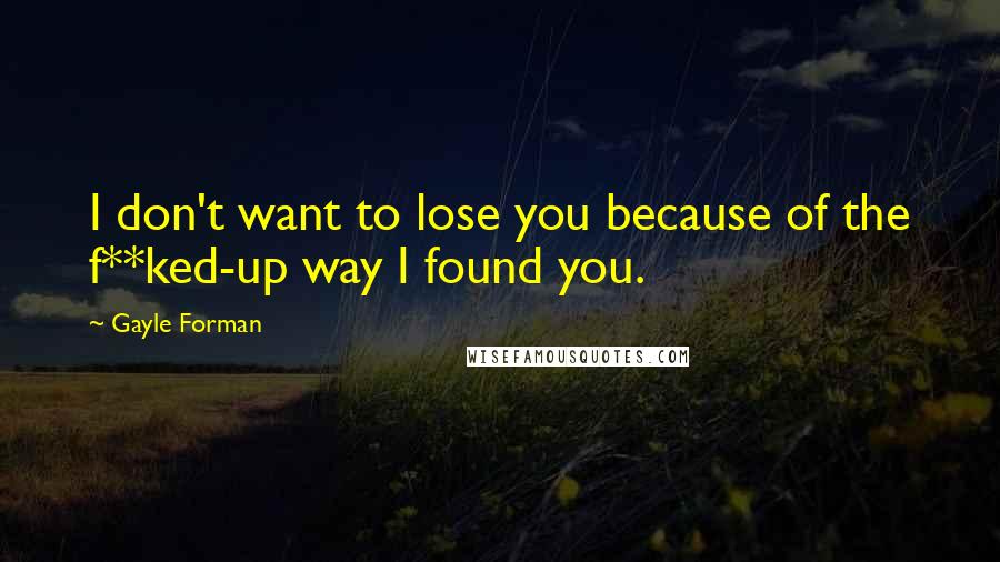 Gayle Forman Quotes: I don't want to lose you because of the f**ked-up way I found you.