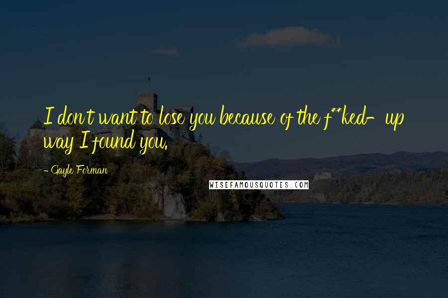 Gayle Forman Quotes: I don't want to lose you because of the f**ked-up way I found you.