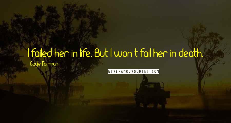 Gayle Forman Quotes: I failed her in life. But I won't fail her in death.