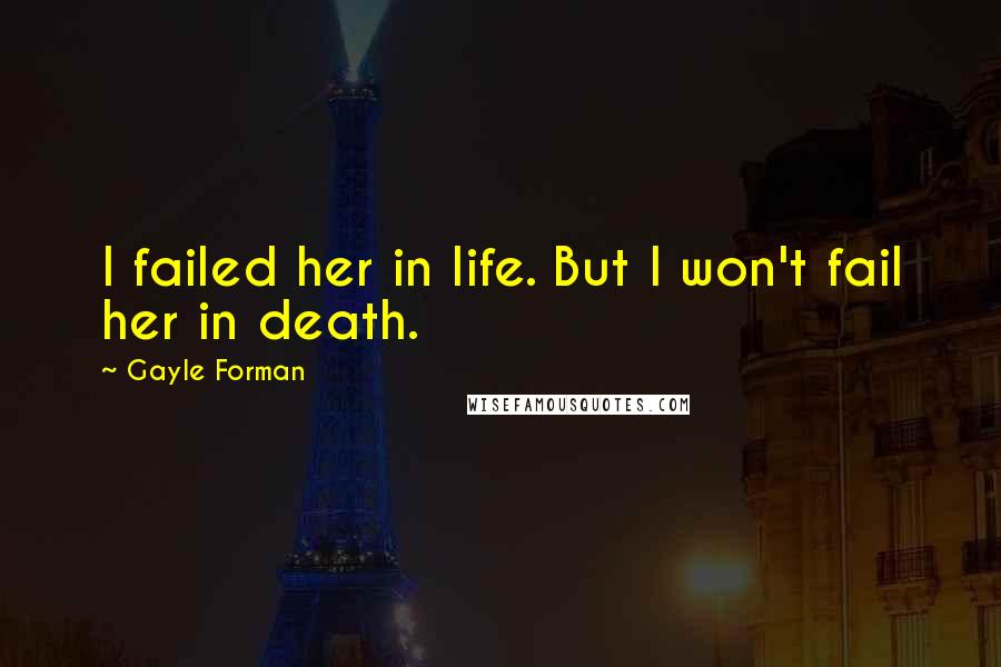 Gayle Forman Quotes: I failed her in life. But I won't fail her in death.