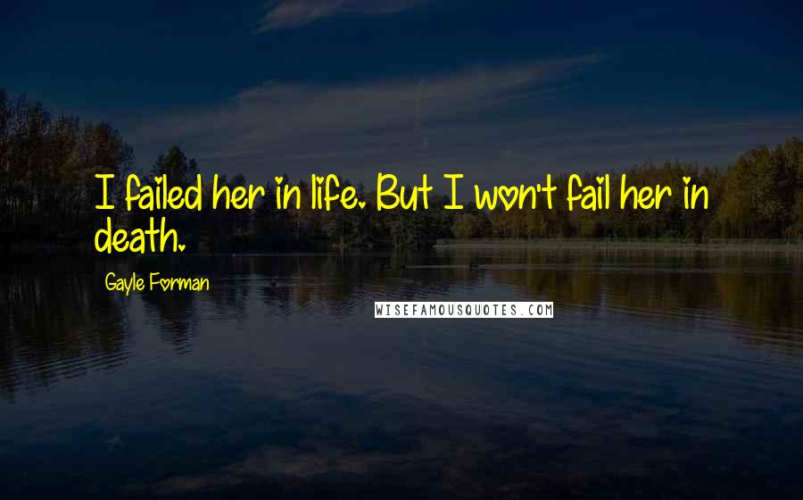 Gayle Forman Quotes: I failed her in life. But I won't fail her in death.