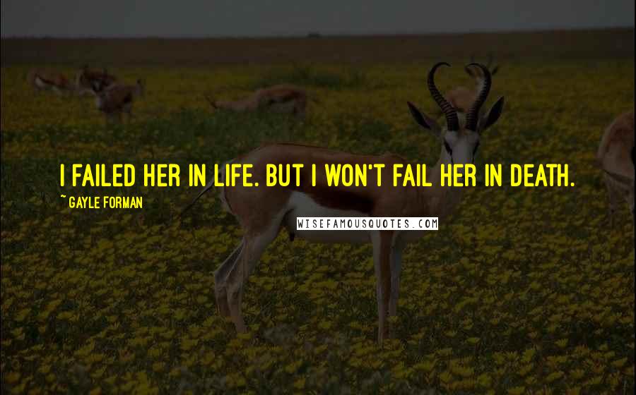 Gayle Forman Quotes: I failed her in life. But I won't fail her in death.