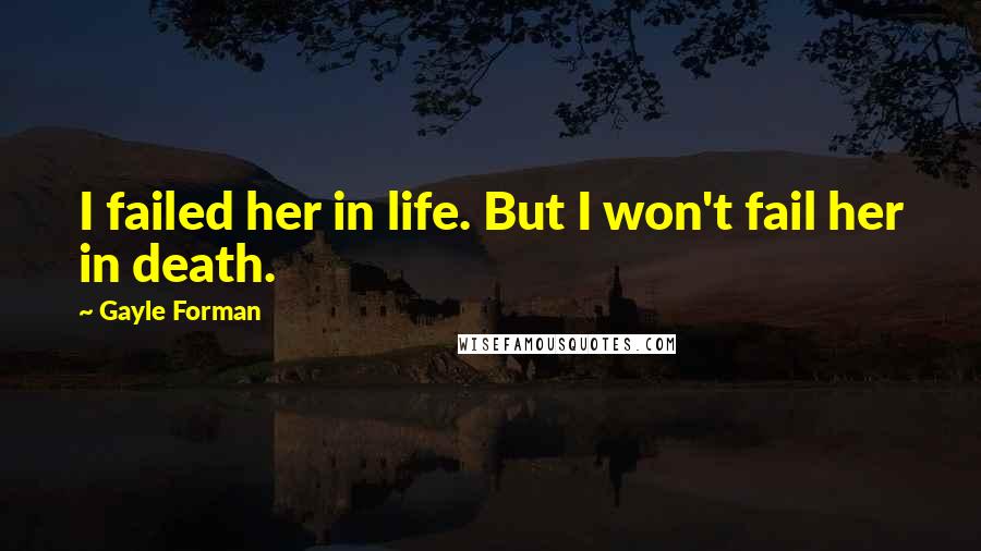 Gayle Forman Quotes: I failed her in life. But I won't fail her in death.