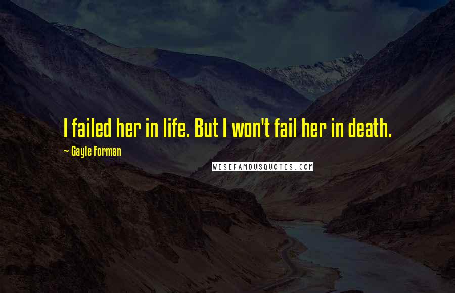 Gayle Forman Quotes: I failed her in life. But I won't fail her in death.
