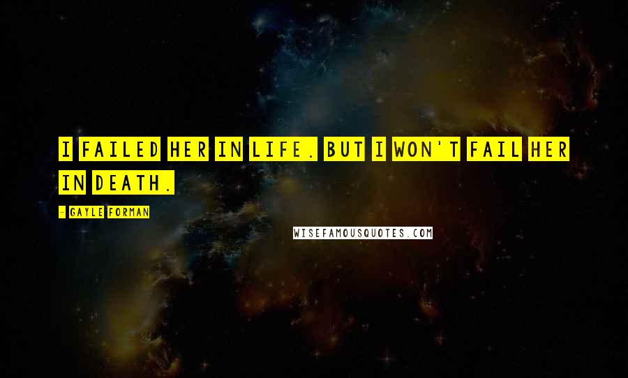 Gayle Forman Quotes: I failed her in life. But I won't fail her in death.
