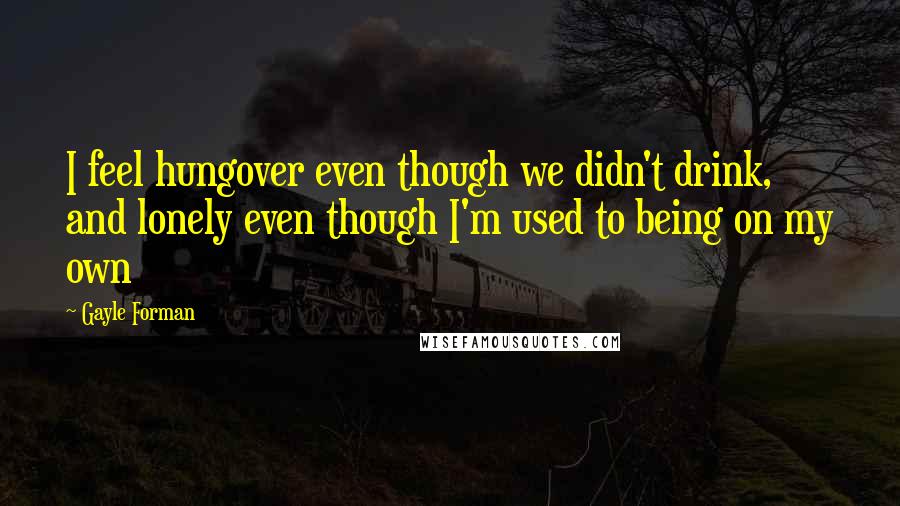 Gayle Forman Quotes: I feel hungover even though we didn't drink, and lonely even though I'm used to being on my own