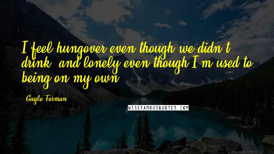 Gayle Forman Quotes: I feel hungover even though we didn't drink, and lonely even though I'm used to being on my own