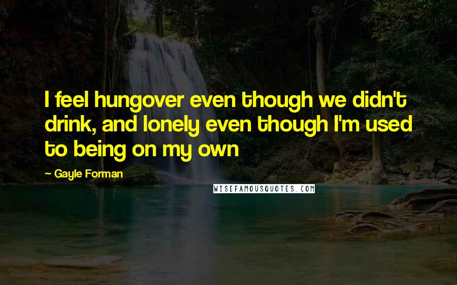 Gayle Forman Quotes: I feel hungover even though we didn't drink, and lonely even though I'm used to being on my own