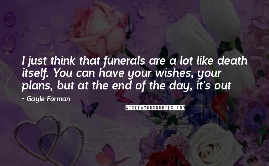 Gayle Forman Quotes: I just think that funerals are a lot like death itself. You can have your wishes, your plans, but at the end of the day, it's out