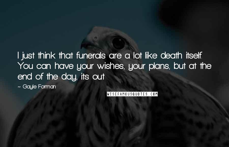 Gayle Forman Quotes: I just think that funerals are a lot like death itself. You can have your wishes, your plans, but at the end of the day, it's out