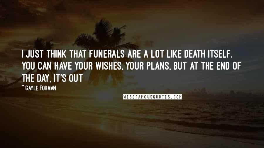 Gayle Forman Quotes: I just think that funerals are a lot like death itself. You can have your wishes, your plans, but at the end of the day, it's out