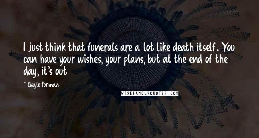 Gayle Forman Quotes: I just think that funerals are a lot like death itself. You can have your wishes, your plans, but at the end of the day, it's out