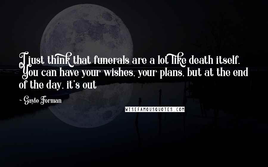 Gayle Forman Quotes: I just think that funerals are a lot like death itself. You can have your wishes, your plans, but at the end of the day, it's out