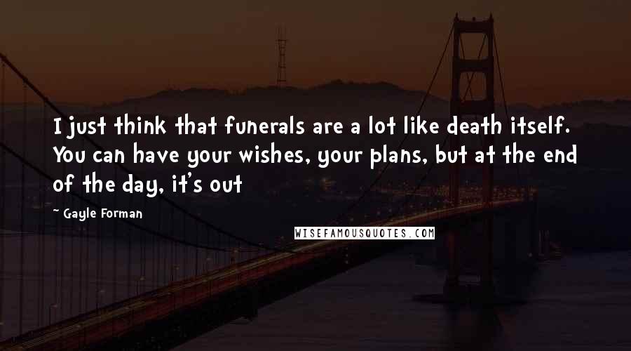 Gayle Forman Quotes: I just think that funerals are a lot like death itself. You can have your wishes, your plans, but at the end of the day, it's out