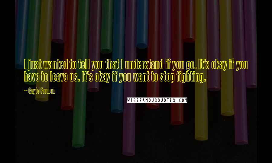 Gayle Forman Quotes: I just wanted to tell you that I understand if you go. It's okay if you have to leave us. It's okay if you want to stop fighting.