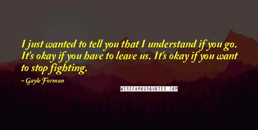 Gayle Forman Quotes: I just wanted to tell you that I understand if you go. It's okay if you have to leave us. It's okay if you want to stop fighting.