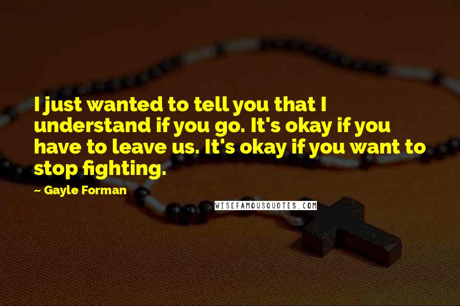 Gayle Forman Quotes: I just wanted to tell you that I understand if you go. It's okay if you have to leave us. It's okay if you want to stop fighting.