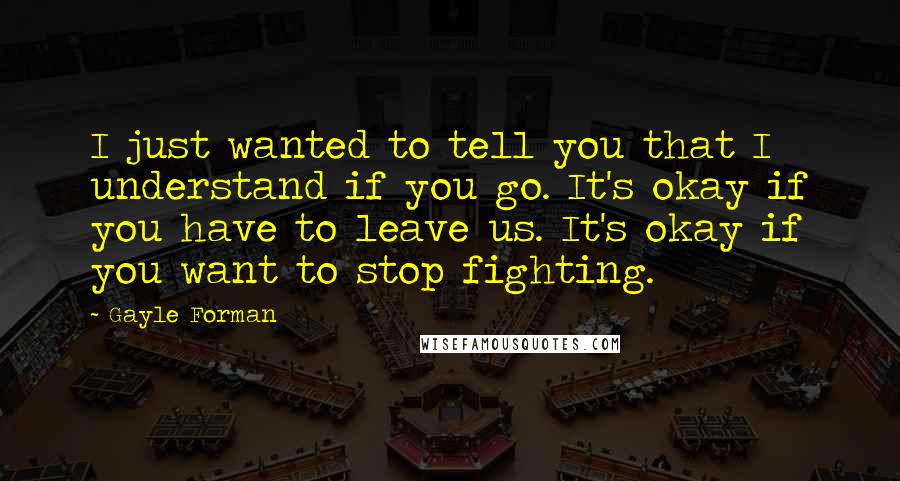 Gayle Forman Quotes: I just wanted to tell you that I understand if you go. It's okay if you have to leave us. It's okay if you want to stop fighting.