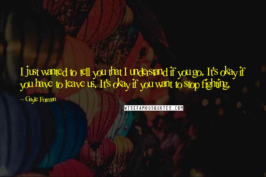 Gayle Forman Quotes: I just wanted to tell you that I understand if you go. It's okay if you have to leave us. It's okay if you want to stop fighting.