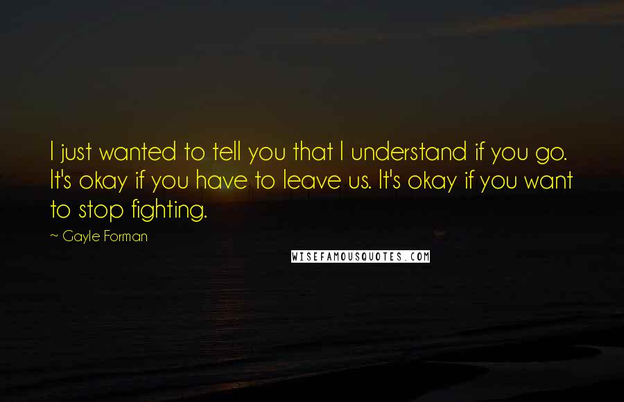 Gayle Forman Quotes: I just wanted to tell you that I understand if you go. It's okay if you have to leave us. It's okay if you want to stop fighting.