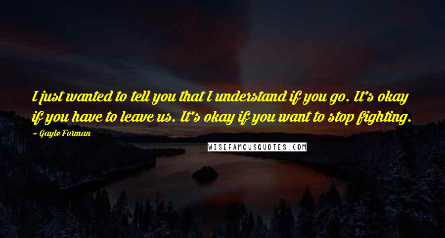 Gayle Forman Quotes: I just wanted to tell you that I understand if you go. It's okay if you have to leave us. It's okay if you want to stop fighting.