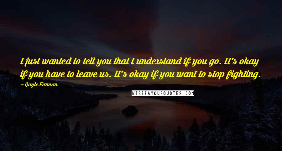 Gayle Forman Quotes: I just wanted to tell you that I understand if you go. It's okay if you have to leave us. It's okay if you want to stop fighting.