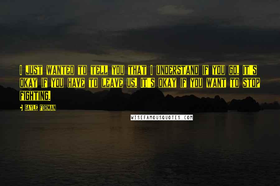 Gayle Forman Quotes: I just wanted to tell you that I understand if you go. It's okay if you have to leave us. It's okay if you want to stop fighting.