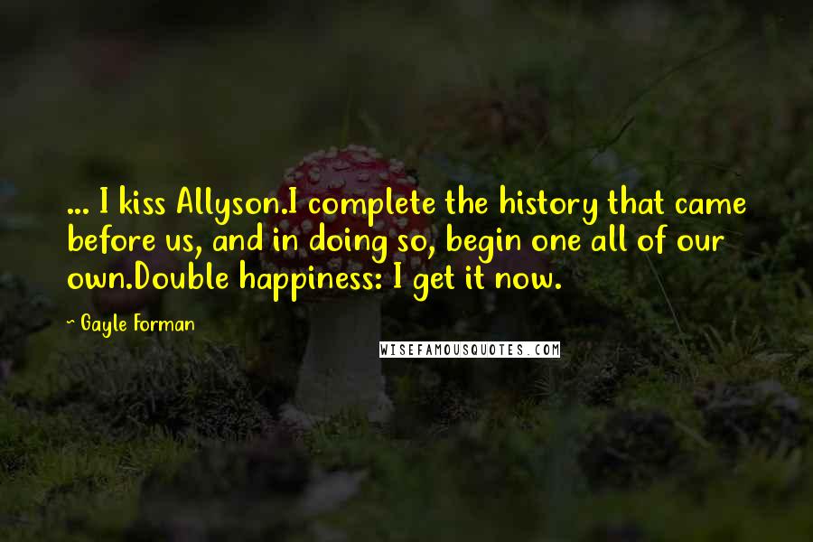 Gayle Forman Quotes: ... I kiss Allyson.I complete the history that came before us, and in doing so, begin one all of our own.Double happiness: I get it now.