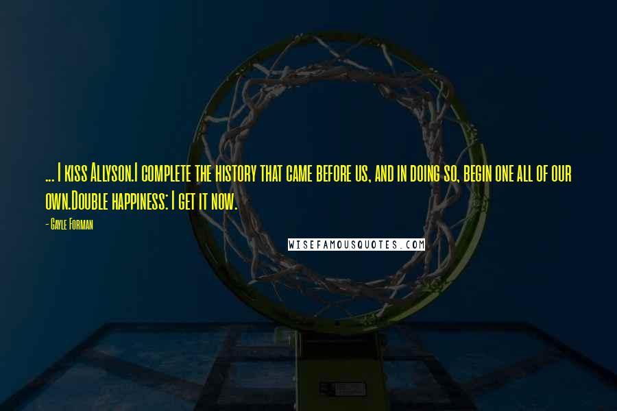 Gayle Forman Quotes: ... I kiss Allyson.I complete the history that came before us, and in doing so, begin one all of our own.Double happiness: I get it now.