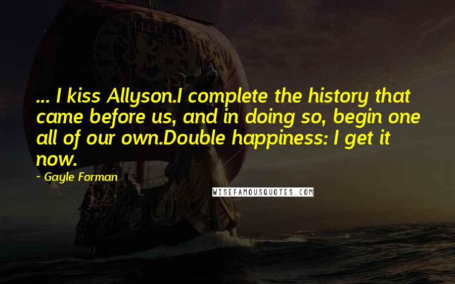 Gayle Forman Quotes: ... I kiss Allyson.I complete the history that came before us, and in doing so, begin one all of our own.Double happiness: I get it now.
