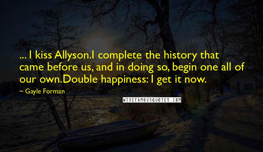 Gayle Forman Quotes: ... I kiss Allyson.I complete the history that came before us, and in doing so, begin one all of our own.Double happiness: I get it now.