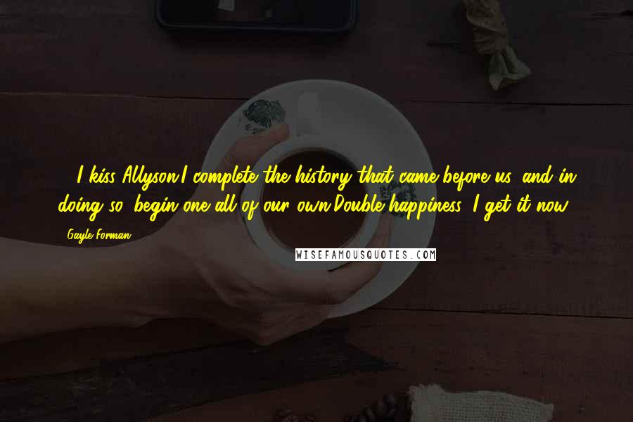 Gayle Forman Quotes: ... I kiss Allyson.I complete the history that came before us, and in doing so, begin one all of our own.Double happiness: I get it now.
