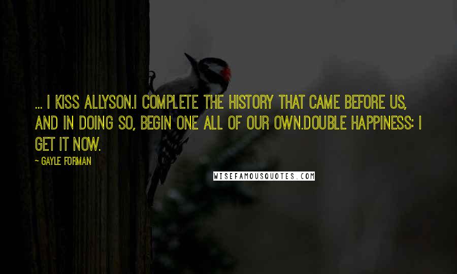 Gayle Forman Quotes: ... I kiss Allyson.I complete the history that came before us, and in doing so, begin one all of our own.Double happiness: I get it now.