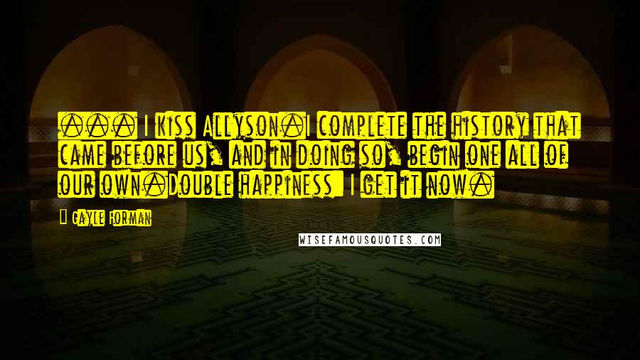 Gayle Forman Quotes: ... I kiss Allyson.I complete the history that came before us, and in doing so, begin one all of our own.Double happiness: I get it now.