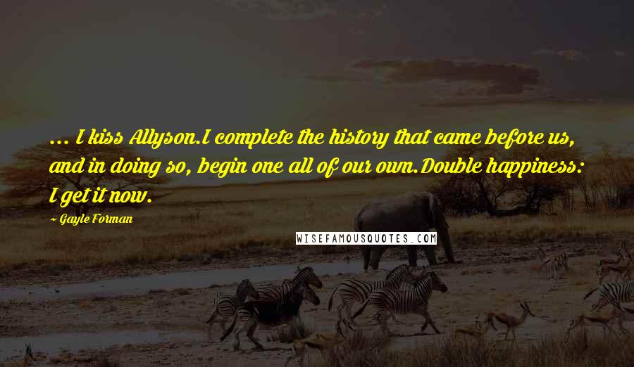 Gayle Forman Quotes: ... I kiss Allyson.I complete the history that came before us, and in doing so, begin one all of our own.Double happiness: I get it now.