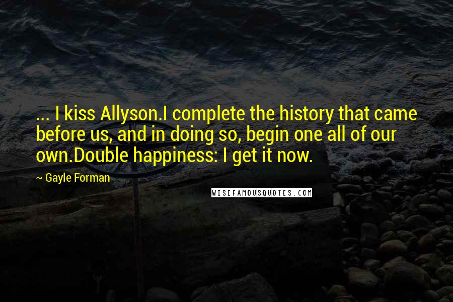 Gayle Forman Quotes: ... I kiss Allyson.I complete the history that came before us, and in doing so, begin one all of our own.Double happiness: I get it now.