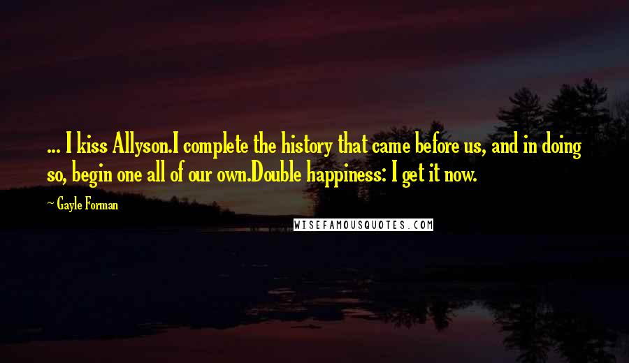 Gayle Forman Quotes: ... I kiss Allyson.I complete the history that came before us, and in doing so, begin one all of our own.Double happiness: I get it now.