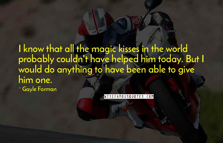 Gayle Forman Quotes: I know that all the magic kisses in the world probably couldn't have helped him today. But I would do anything to have been able to give him one.