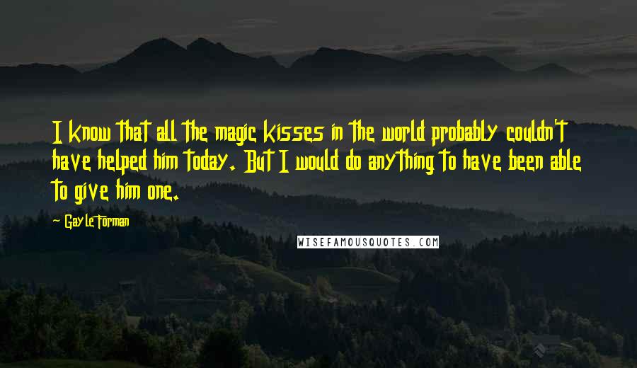 Gayle Forman Quotes: I know that all the magic kisses in the world probably couldn't have helped him today. But I would do anything to have been able to give him one.