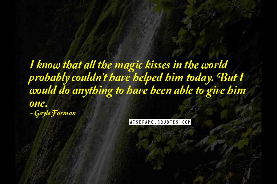 Gayle Forman Quotes: I know that all the magic kisses in the world probably couldn't have helped him today. But I would do anything to have been able to give him one.