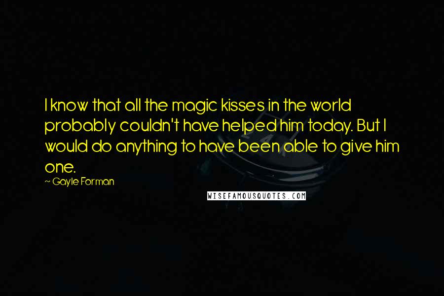 Gayle Forman Quotes: I know that all the magic kisses in the world probably couldn't have helped him today. But I would do anything to have been able to give him one.