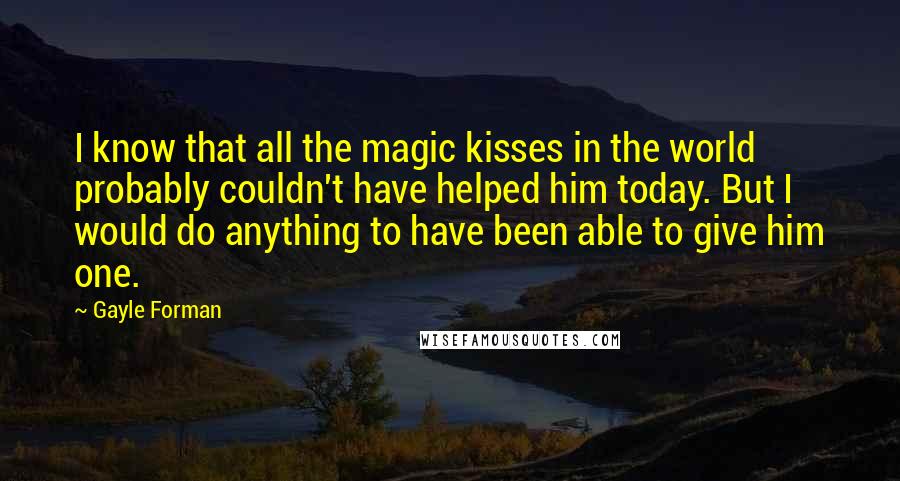 Gayle Forman Quotes: I know that all the magic kisses in the world probably couldn't have helped him today. But I would do anything to have been able to give him one.