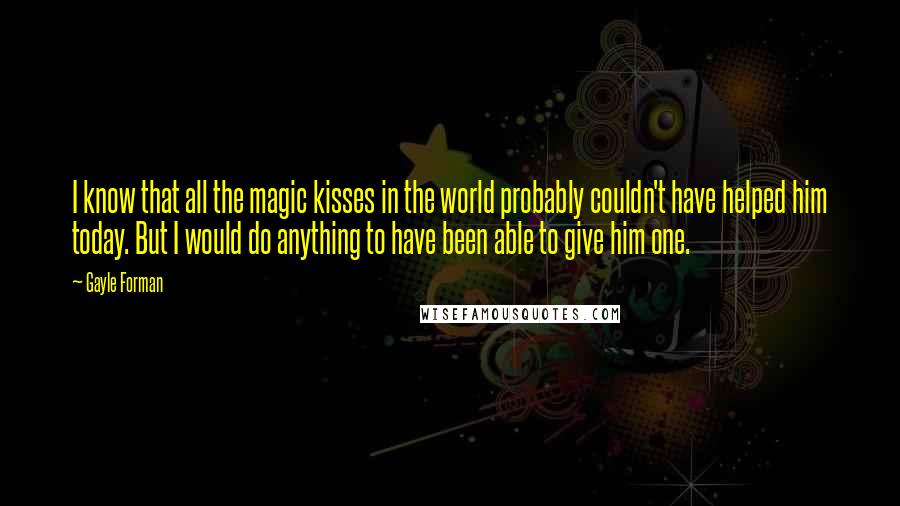 Gayle Forman Quotes: I know that all the magic kisses in the world probably couldn't have helped him today. But I would do anything to have been able to give him one.