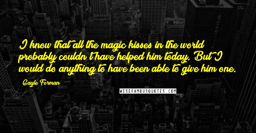 Gayle Forman Quotes: I know that all the magic kisses in the world probably couldn't have helped him today. But I would do anything to have been able to give him one.