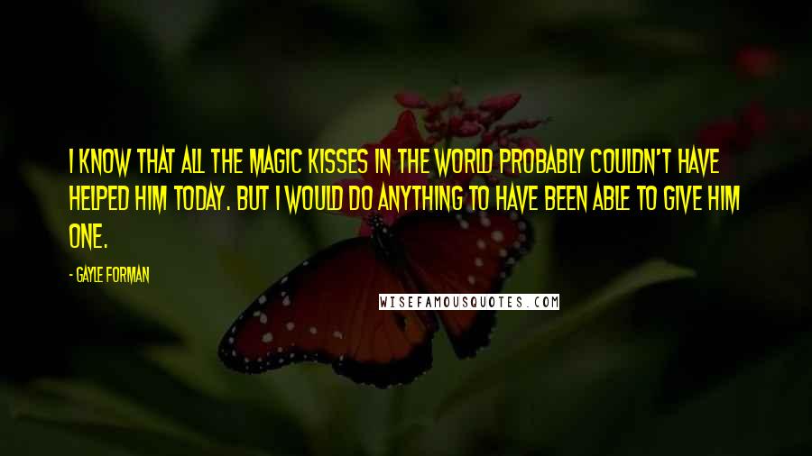 Gayle Forman Quotes: I know that all the magic kisses in the world probably couldn't have helped him today. But I would do anything to have been able to give him one.