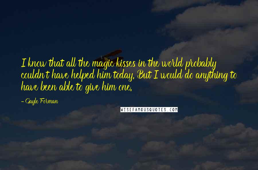 Gayle Forman Quotes: I know that all the magic kisses in the world probably couldn't have helped him today. But I would do anything to have been able to give him one.