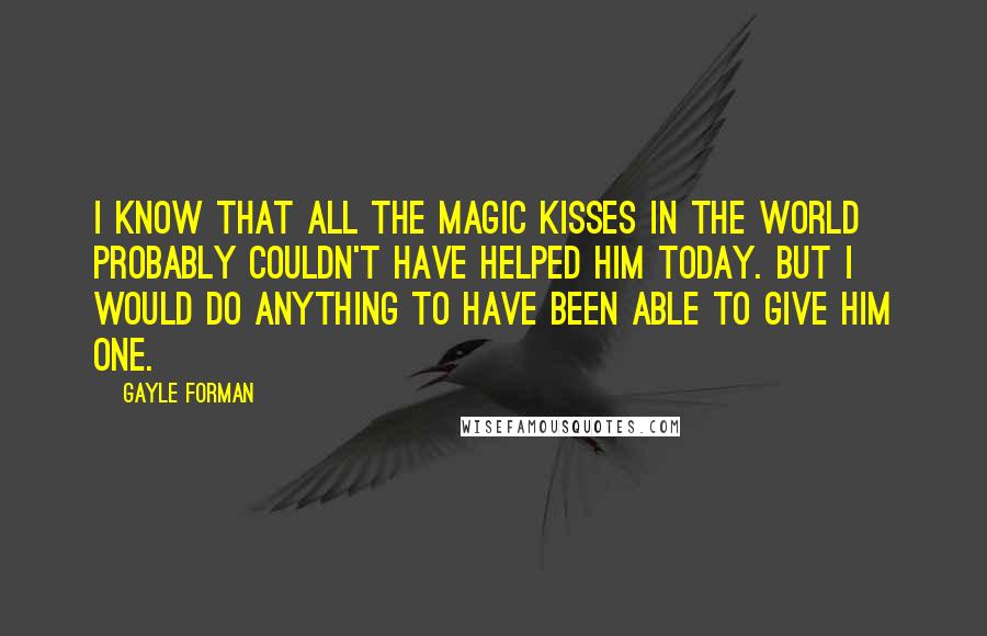 Gayle Forman Quotes: I know that all the magic kisses in the world probably couldn't have helped him today. But I would do anything to have been able to give him one.