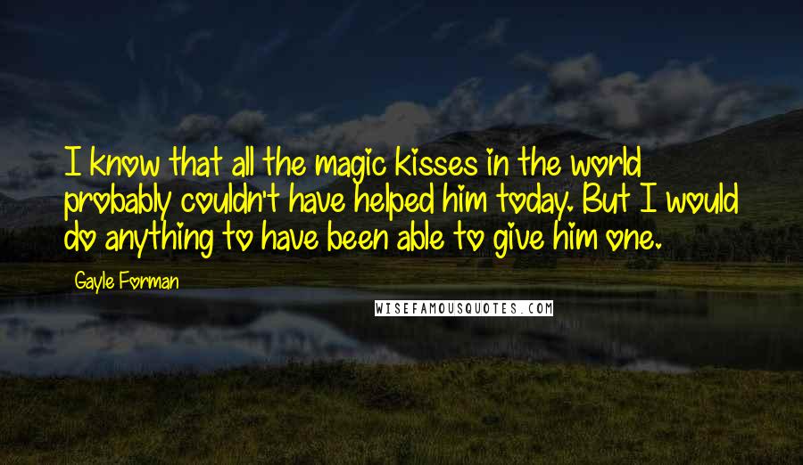 Gayle Forman Quotes: I know that all the magic kisses in the world probably couldn't have helped him today. But I would do anything to have been able to give him one.