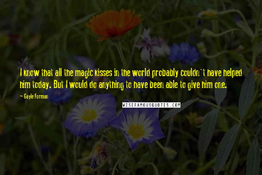 Gayle Forman Quotes: I know that all the magic kisses in the world probably couldn't have helped him today. But I would do anything to have been able to give him one.